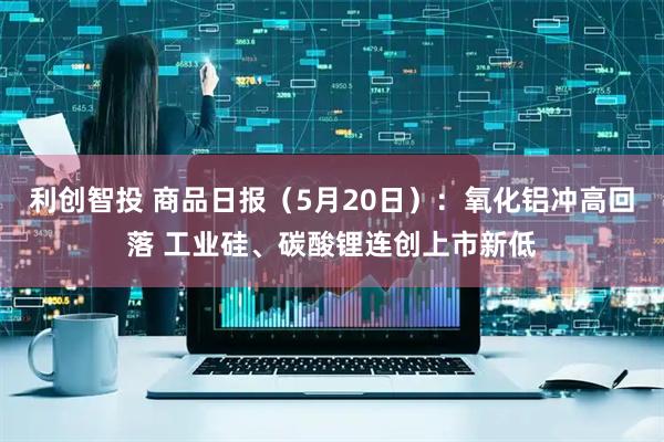 利创智投 商品日报（5月20日）：氧化铝冲高回落 工业硅、碳酸锂连创上市新低