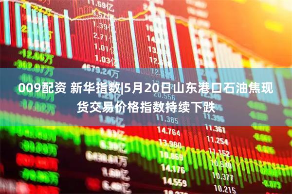 009配资 新华指数|5月20日山东港口石油焦现货交易价格指数持续下跌