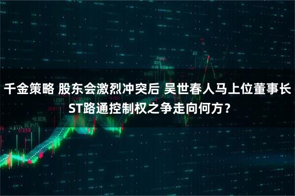 千金策略 股东会激烈冲突后 吴世春人马上位董事长 ST路通控制权之争走向何方?