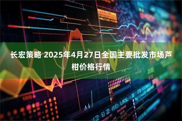 长宏策略 2025年4月27日全国主要批发市场芦柑价格行情
