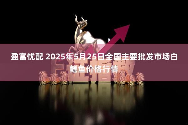 盈富忧配 2025年5月25日全国主要批发市场白鳝鱼价格行情