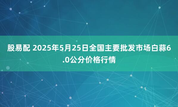 股易配 2025年5月25日全国主要批发市场白蒜6.0公分价格行情