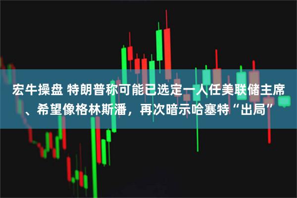 宏牛操盘 特朗普称可能已选定一人任美联储主席、希望像格林斯潘，再次暗示哈塞特“出局”