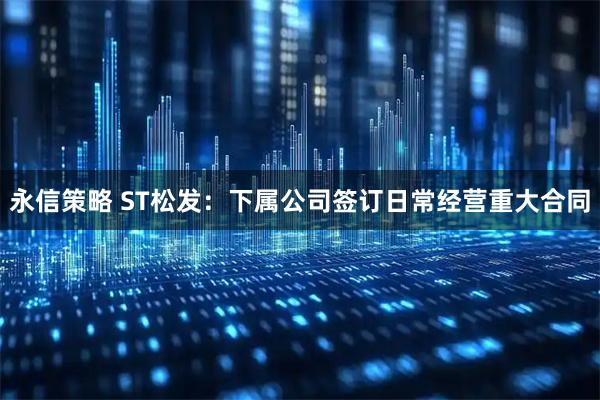 永信策略 ST松发:下属公司签订日常经营重大合同