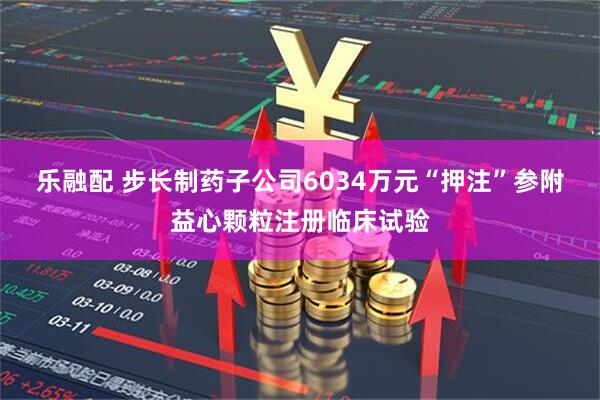 乐融配 步长制药子公司6034万元“押注”参附益心颗粒注册临床试验