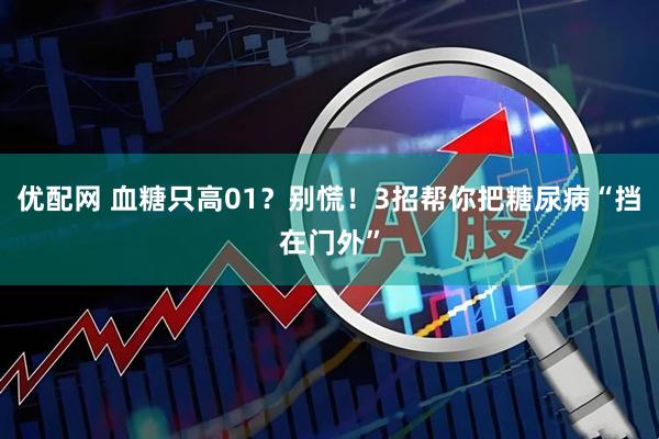 优配网 血糖只高01?别慌!3招帮你把糖尿病“挡在门外”
